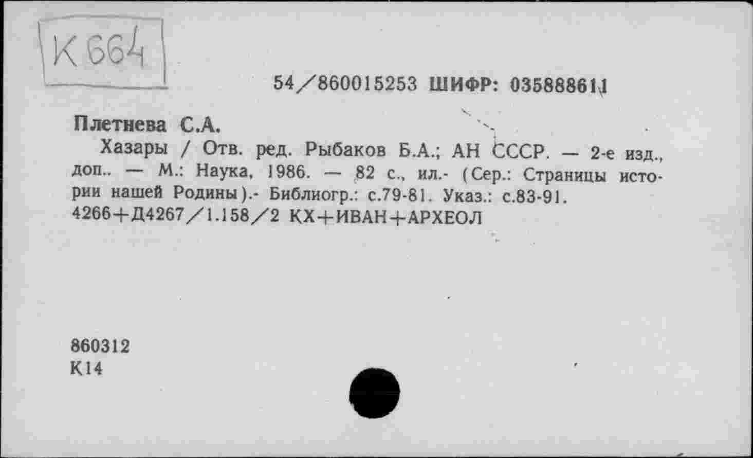 ﻿\ К 66^
54/860015253 ШИФР: 03588861,1
Плетнева С.А.
Хазары / Отв. ред. Рыбаков Б.А.; АН СССР. — 2-е изд., доп.. М.: Наука, 1986. — 82 с., ил.- (Сер.: Страницы истории нашей Родины).- Библиогр.: с.79-81. Указ.: с.83-91.
4266-ЬД4267/1.158/2 КХ-рИВАН-ЬАРХЕОЛ
860312
К14